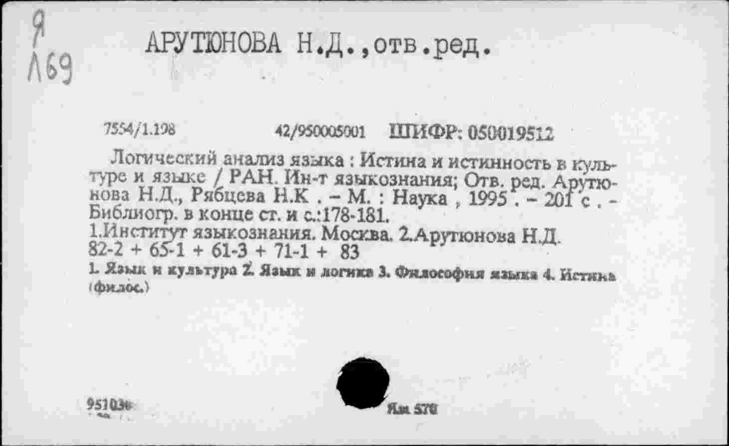 ﻿АРУТЮНОВА Н.Д.»отв.ред.
7554/1.198	42/950005001 ШИФР; 050019512
Логический анализ языка; Истина и истинность в ю туре и языке / РАН. Ин-т языкознания; Отв. ред. Арутюнова Н.Д., Рябцева Н.К . - М. : Наука 1995 . - 201 с -Библиогр. в конце ст. и с.:178-181.
82 2Н+бРТ ЖЖ М8зКВа> 2-АРУгюн<>ва Н.Д.
Ц Язык и культура 1 Язык и логике 3. Философия язык« 4. Испод (филос.)
»5103«
Ямжте